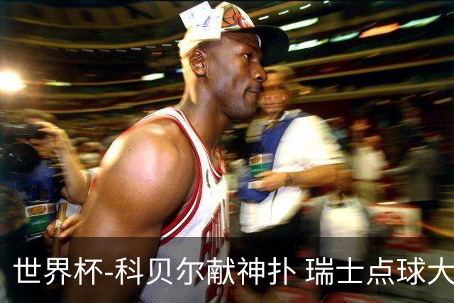 世界杯-科贝尔献神扑 瑞士点球大战4-3哥伦比亚进8强