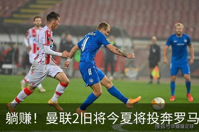 躺赚！曼联2旧将今夏将投奔罗马，红魔有望坐收千万英镑分成